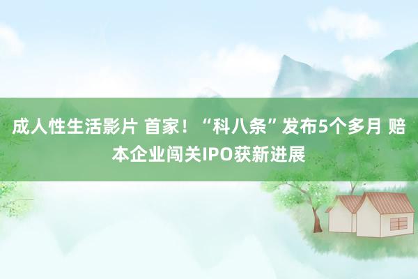 成人性生活影片 首家！“科八条”发布5个多月 赔本企业闯关IPO获新进展