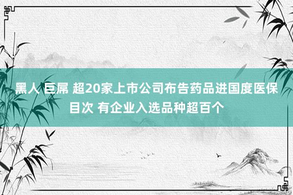 黑人 巨屌 超20家上市公司布告药品进国度医保目次 有企业入选品种超百个