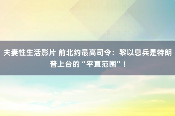 夫妻性生活影片 前北约最高司令：黎以息兵是特朗普上台的“平直范围”！