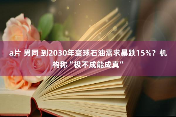 a片 男同 到2030年寰球石油需求暴跌15%？机构称“极不成能成真”