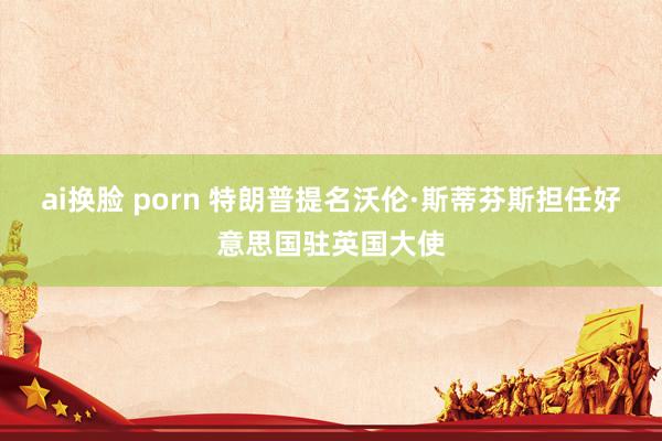 ai换脸 porn 特朗普提名沃伦·斯蒂芬斯担任好意思国驻英国大使