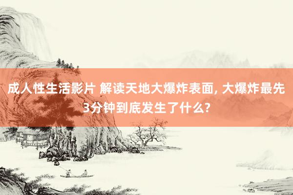 成人性生活影片 解读天地大爆炸表面， 大爆炸最先3分钟到底发生了什么?