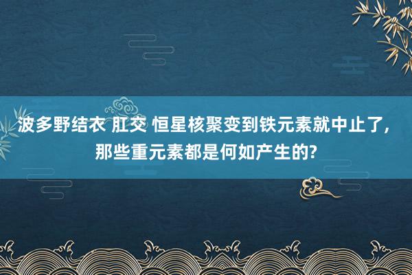 波多野结衣 肛交 恒星核聚变到铁元素就中止了， 那些重元素都是何如产生的?