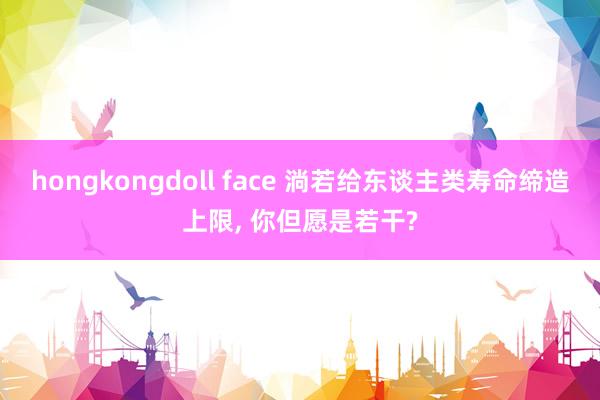 hongkongdoll face 淌若给东谈主类寿命缔造上限， 你但愿是若干?