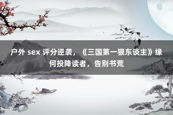 户外 sex 评分逆袭，《三国第一狠东谈主》缘何投降读者，告别书荒