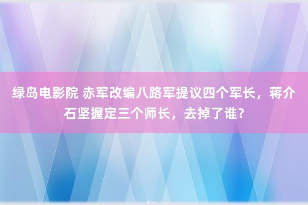 绿岛电影院 赤军改编八路军提议四个军长，蒋介石坚握定三个师长，去掉了谁？