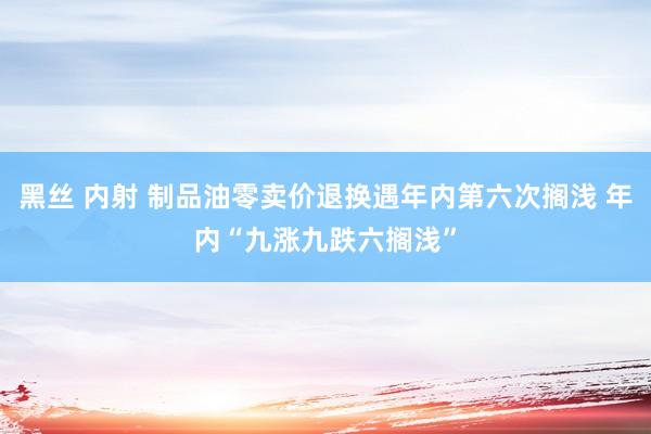 黑丝 内射 制品油零卖价退换遇年内第六次搁浅 年内“九涨九跌六搁浅”