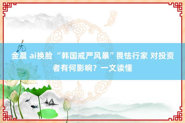 金晨 ai换脸 “韩国戒严风暴”畏怯行家 对投资者有何影响？一文读懂