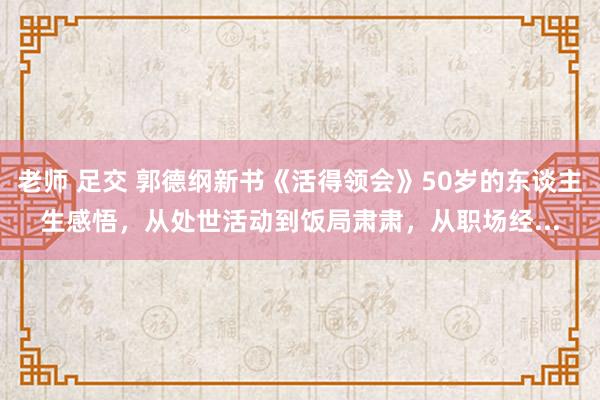 老师 足交 郭德纲新书《活得领会》50岁的东谈主生感悟，从处世活动到饭局肃肃，从职场经...