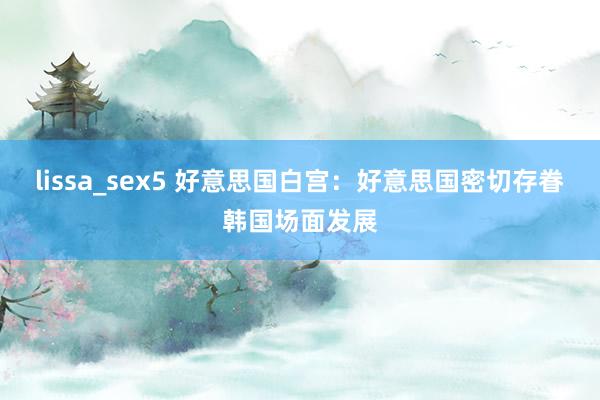 lissa_sex5 好意思国白宫：好意思国密切存眷韩国场面发展