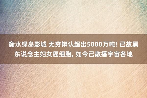 衡水绿岛影城 无穷辩认超出5000万吨! 已故黑东说念主妇女癌细胞， 如今已散播宇宙各地