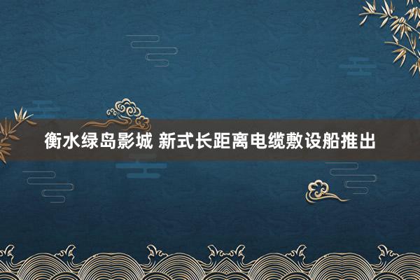 衡水绿岛影城 新式长距离电缆敷设船推出