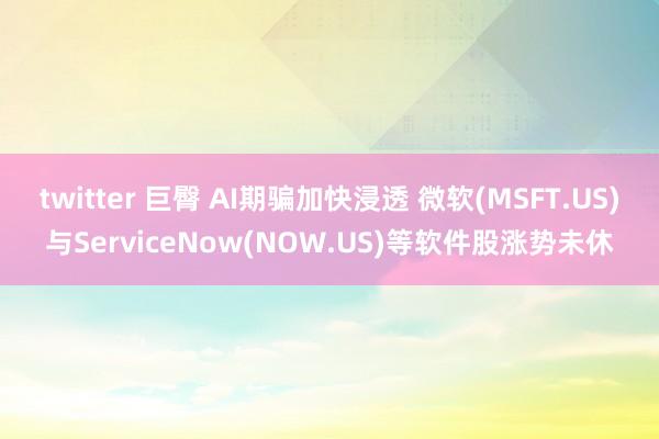 twitter 巨臀 AI期骗加快浸透 微软(MSFT.US)与ServiceNow(NOW.US)等软件股涨势未休