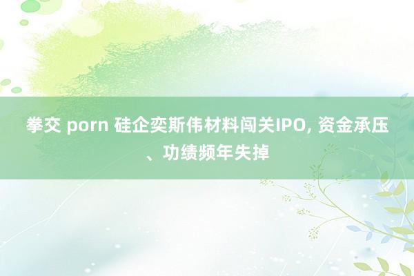 拳交 porn 硅企奕斯伟材料闯关IPO， 资金承压、功绩频年失掉