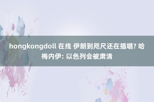 hongkongdoll 在线 伊朗到咫尺还在插嗫? 哈梅内伊: 以色列会被肃清