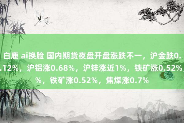 白鹿 ai换脸 国内期货夜盘开盘涨跌不一，沪金跌0.1%，沪银跌0.12%，沪铝涨0.68%，沪锌涨近1%，铁矿涨0.52%，焦煤涨0.7%