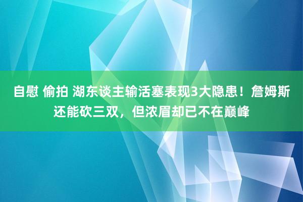 自慰 偷拍 湖东谈主输活塞表现3大隐患！詹姆斯还能砍三双，但浓眉却已不在巅峰