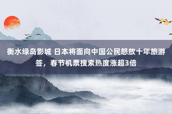 衡水绿岛影城 日本将面向中国公民怒放十年旅游签，春节机票搜索热度涨超3倍