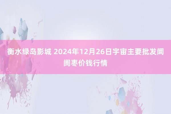 衡水绿岛影城 2024年12月26日宇宙主要批发阛阓枣价钱行情