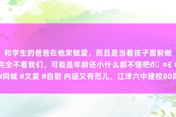 和学生的爸爸在他家做爱，而且是当着孩子面前做爱，太刺激了，孩子完全不看我们，可能是年龄还小什么都不懂吧🤣 #同城 #文爱 #自慰 内涵又有范儿，江津六中建校80周年办学截止展演很精彩