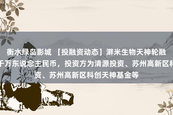 衡水绿岛影城 【投融资动态】溿米生物天神轮融资，融资额数千万东说念主民币，投资方为清源投资、苏州高新区科创天神基金等