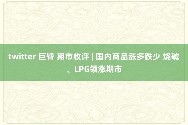 twitter 巨臀 期市收评 | 国内商品涨多跌少 烧碱、LPG领涨期市