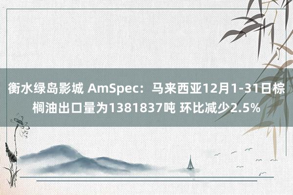 衡水绿岛影城 AmSpec：马来西亚12月1-31日棕榈油出口量为1381837吨 环比减少2.5%