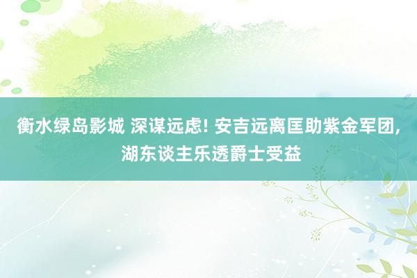 衡水绿岛影城 深谋远虑! 安吉远离匡助紫金军团， 湖东谈主乐透爵士受益