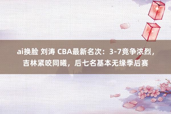 ai换脸 刘涛 CBA最新名次：3-7竞争浓烈，吉林紧咬同曦，后七名基本无缘季后赛