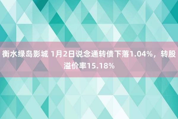 衡水绿岛影城 1月2日说念通转债下落1.04%，转股溢价率15.18%