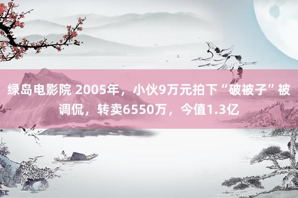 绿岛电影院 2005年，小伙9万元拍下“破被子”被调侃，转卖6550万，今值1.3亿