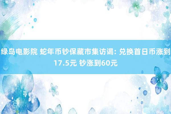 绿岛电影院 蛇年币钞保藏市集访谒: 兑换首日币涨到17.5元 钞涨到60元