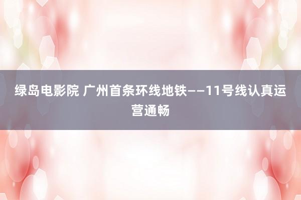 绿岛电影院 广州首条环线地铁——11号线认真运营通畅