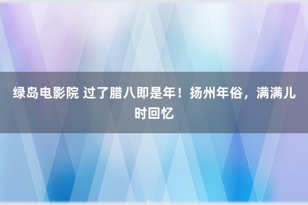 绿岛电影院 过了腊八即是年！扬州年俗，满满儿时回忆