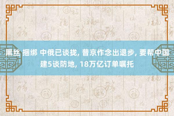 黑丝 捆绑 中俄已谈拢， 普京作念出退步， 要帮中国建5谈防地， 18万亿订单嘱托