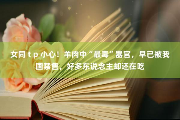 女同 t p 小心！羊肉中“最毒”器官，早已被我国禁售，好多东说念主却还在吃