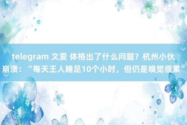 telegram 文爱 体格出了什么问题？杭州小伙崩溃：“每天王人睡足10个小时，但仍是嗅觉很累”