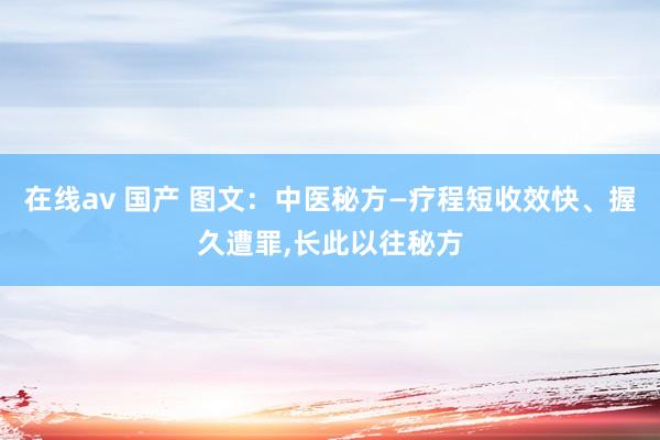 在线av 国产 图文：中医秘方—疗程短收效快、握久遭罪，长此以往秘方