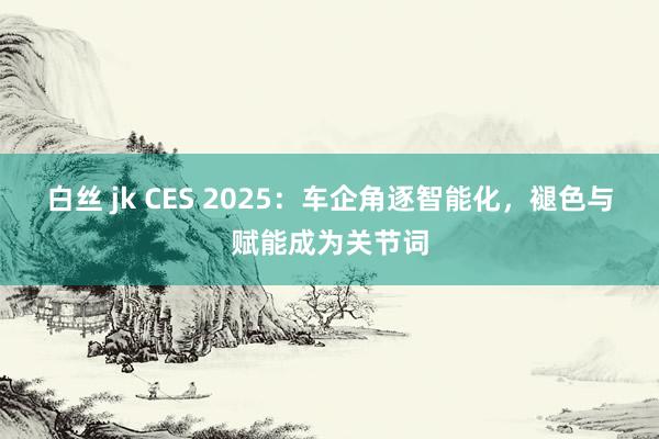 白丝 jk CES 2025：车企角逐智能化，褪色与赋能成为关节词