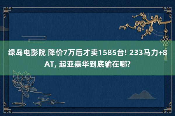 绿岛电影院 降价7万后才卖1585台! 233马力+8AT， 起亚嘉华到底输在哪?