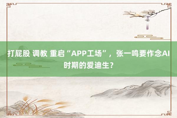 打屁股 调教 重启“APP工场”，张一鸣要作念AI时期的爱迪生？