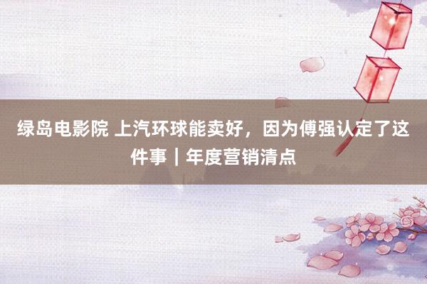 绿岛电影院 上汽环球能卖好，因为傅强认定了这件事｜年度营销清点