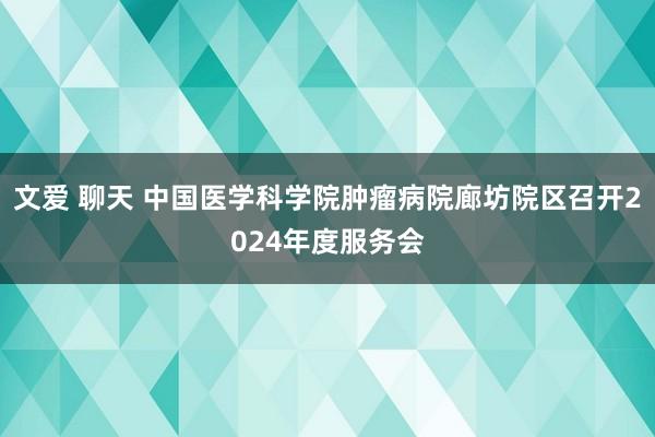 文爱 聊天 中国医学科学院肿瘤病院廊坊院区召开2024年度服务会