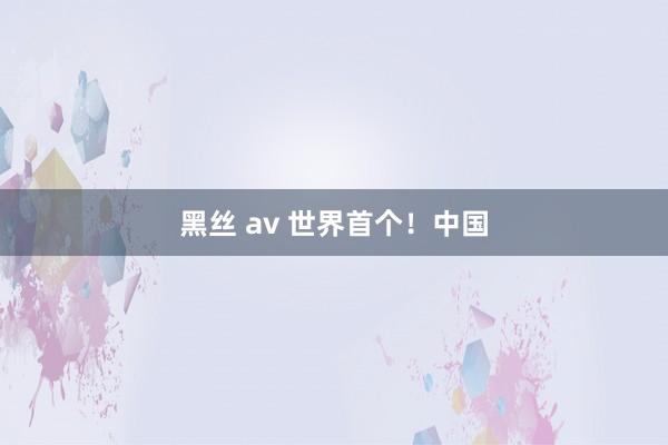 黑丝 av 世界首个！中国