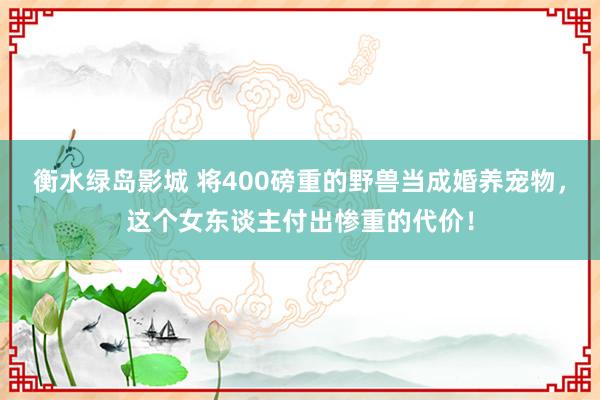 衡水绿岛影城 将400磅重的野兽当成婚养宠物，这个女东谈主付出惨重的代价！