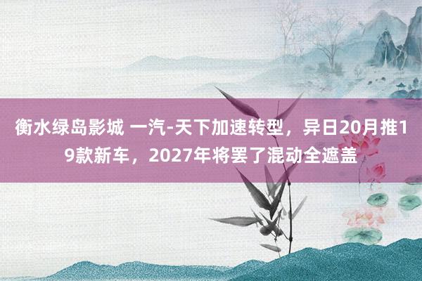 衡水绿岛影城 一汽-天下加速转型，异日20月推19款新车，2027年将罢了混动全遮盖