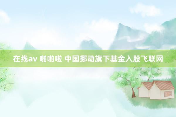 在线av 啪啪啦 中国挪动旗下基金入股飞联网