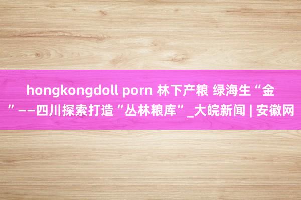 hongkongdoll porn 林下产粮 绿海生“金”——四川探索打造“丛林粮库”_大皖新闻 | 安徽网