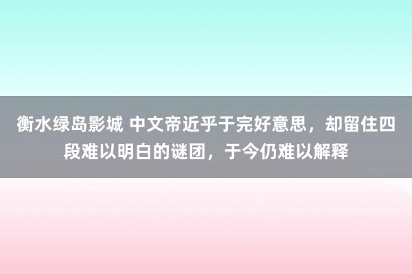 衡水绿岛影城 中文帝近乎于完好意思，却留住四段难以明白的谜团，于今仍难以解释