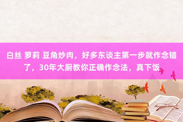 白丝 萝莉 豆角炒肉，好多东谈主第一步就作念错了，30年大厨教你正确作念法，真下饭